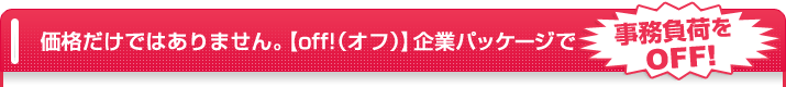 価格だけではありません。【off!(オフ)】企業パッケージで事務負荷をOFF!