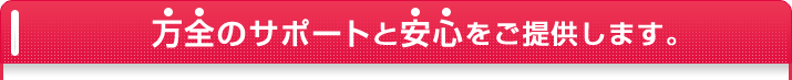 万全のサポートと安心をご提供します。