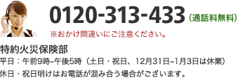 0120-313-433（通話料無料） 特約火災保険部　平日：午前9時～午後5時（土日・祝日、12月31日～1月3日は休業）休日・祝日明けはお電話が混み合う場合がございます。