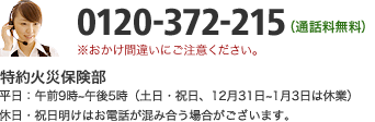 0120-372-215（通話料無料）特約火災保険部 平日：午前9時～午後5時（土日・祝日、12月31日～1月3日は休業）休日・祝日明けはお電話が混み合う場合がございます。