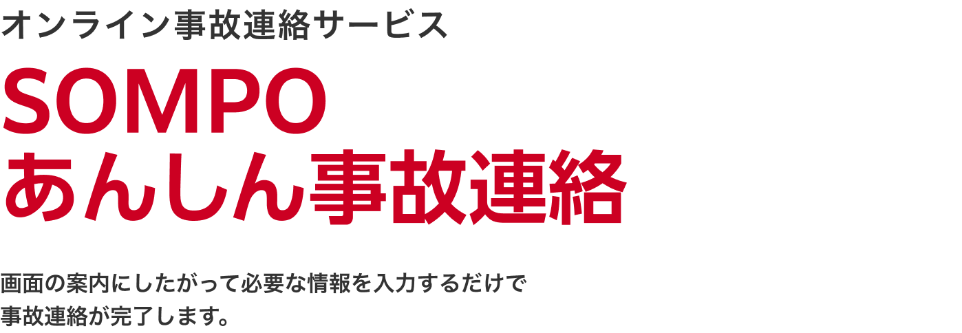 オンライン事故連絡サービス ＳＯＭＰＯあんしん事故連絡 画面の案内にしたがって必要な情報を入力するだけで事故連絡が完了します。