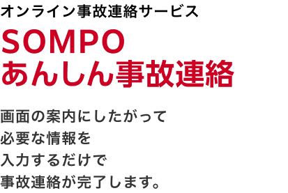 オンライン事故連絡サービス ＳＯＭＰＯあんしん事故連絡 画面の案内にしたがって必要な情報を入力するだけで事故連絡が完了します。