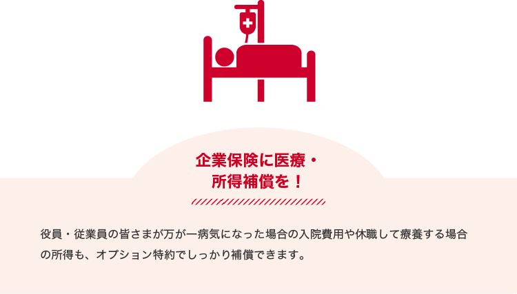 企業保険に医療・所得補償を！役員・従業員の皆さまが万が一病気になった場合の入院費用や休職して療養する場合の所得も、オプション特約でしっかり補償できます。