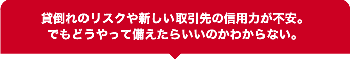 貸倒れのリスクや新しい取引先の信用力が不安。でもどうやって備えたらいいのかわからない。