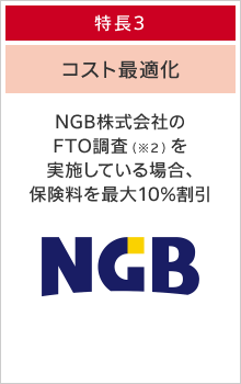 特長３：コスト最適化 NGB株式会社のFTO調査を実施している場合、保険料を最大10%割引します