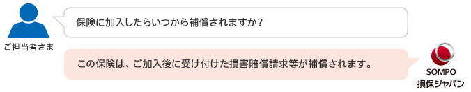 質問３：保険に加入したらいつから補償されますか？ 回答３：この保険は、ご加入後に受け付けた損害賠償請求等が補償されます。