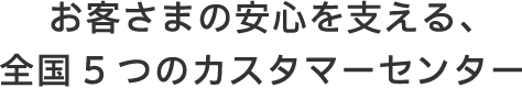 お客さまの安心を支える、全国5つのカスタマーセンター