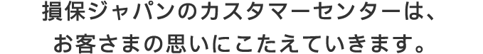 損保ジャパンのカスタマーセンターは、お客さまの思いにこたえていきます。