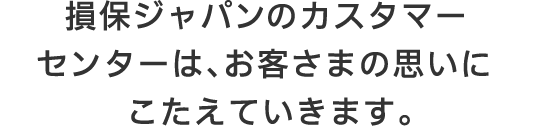 損保ジャパンのカスタマーセンターは、お客さまの思いにこたえていきます。