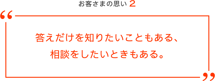 お客さまの思い2 答えだけを知りたいこともある、相談をしたいときもある。