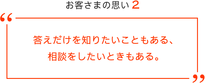 お客さまの思い2 答えだけを知りたいこともある、相談をしたいときもある。