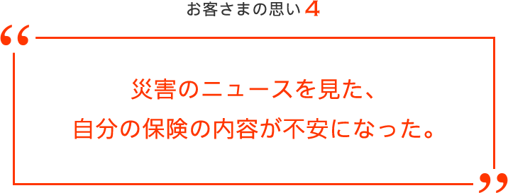 お客さまの思い4 災害のニュースを見た、自分の保険の内容が不安になった。