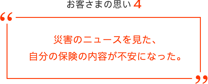 お客さまの思い4 災害のニュースを見た、
自分の保険の内容が不安になった。