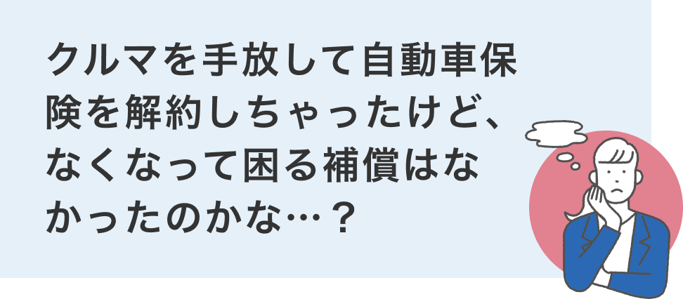 クルマを⼿放して⾃動⾞保険を解約しちゃったけど、なくなって困る補償はなかったのかな…︖
                