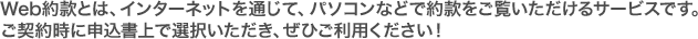 Web約款とは、インターネットを通じて、パソコンなどで約款をご覧いただけるサービスです。ご契約時に申込書上で選択いただき、ぜひご利用ください。