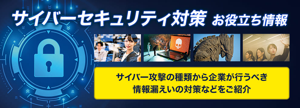サイバーセキュリティ対策お役立ち情報 サイバー攻撃の種類から企業が行うべき情報漏えいの対策などをご紹介