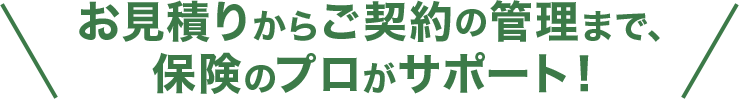 お見積りからご契約の管理まで、保険のプロがサポート！
