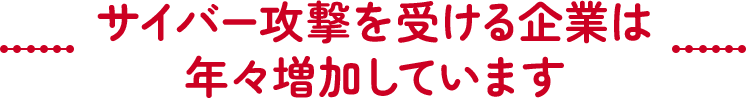 サイバー攻撃を受ける企業は年々増加しています