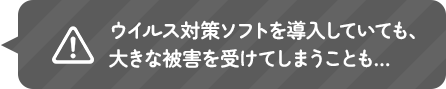 ウイルス対策ソフトを導入していても、大きな被害を受けてしまうことも…