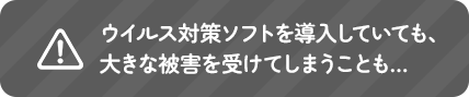 ウイルス対策ソフトを導入していても、大きな被害を受けてしまうことも…