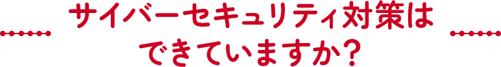 サイバーセキュリティ対策はできていますか？