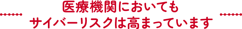 医療機関においてもサイバーリスクは高まっています