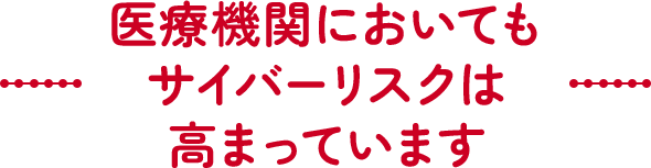 医療機関においてもサイバーリスクは高まっています