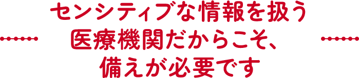 センシティブな情報を扱う医療機関だからこそ、備えが必要です