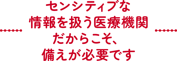 センシティブな情報を扱う医療機関だからこそ、備えが必要です