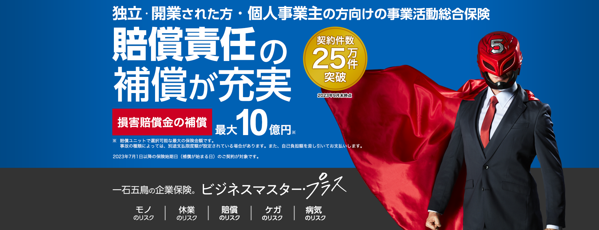 独立・開業された方・個人事業主の方向けの事業活動総合保険 賠償責任の保障が充実 契約件数25万件突破 2023年9月末時点 損害賠償金の補償 最大10億円※ ※賠償ユニットで選択可能な最大の保険金額です。事故の種類によっては、別途支払限度額が設定されている場合があります。また、自己負担額を差し引いてお支払いします。2023年7月1日以降の保険始期日（補償が始まる日）のご契約が対象です。一石五鳥の企業保険。ビジネスマスター・プラス モノのリスク 休業のリスク 賠償のリスク ケガのリスク 病気のリスク