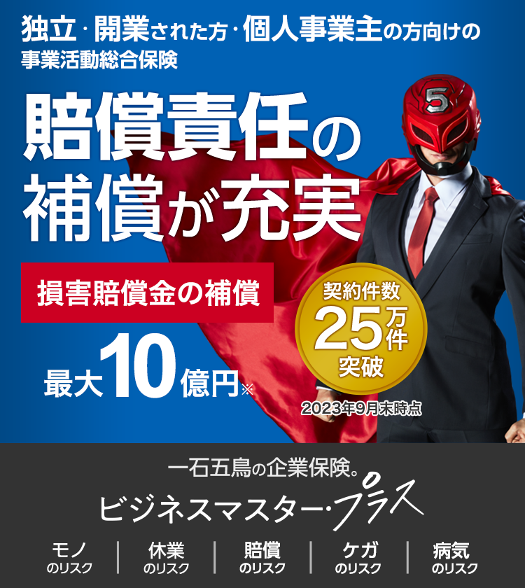 独立・開業された方・個人事業主の方向けの事業活動総合保険 賠償責任の保障が充実 契約件数25万件突破 2023年9月末時点 損害賠償金の補償 最大10億円※ 一石五鳥の企業保険。ビジネスマスター・プラス モノのリスク 休業のリスク 賠償のリスク ケガのリスク 病気のリスク