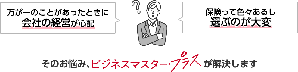 万が一のことがあったときに会社の経営が心配 保険って色々あるし選ぶのが大変 そのお悩み、ビジネスマスター・プラスが解決します