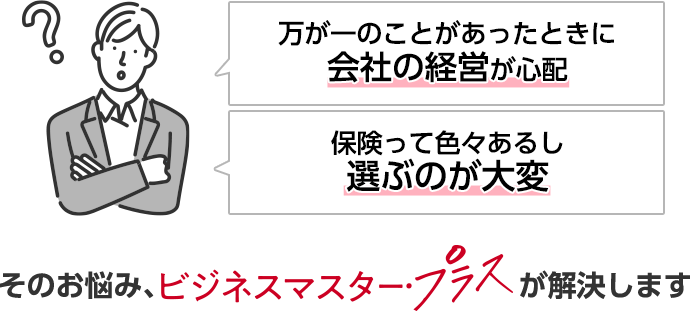 万が一のことがあったときに会社の経営が心配 保険って色々あるし選ぶのが大変 そのお悩み、ビジネスマスター・プラスが解決します