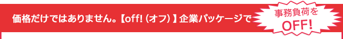 価格だけではありません。【off!（オフ）】企業パッケージで事務負荷をOFF!