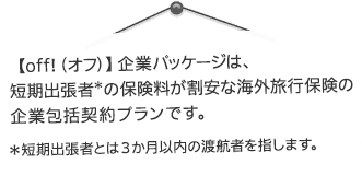 【off!（オフ）】企業パッケージは、短期出張者の保険料が割安な海外旅行保険の企業包括契約プランです。