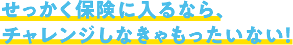 せっかく保険に入るなら、チャレンジしなきゃもったいない!