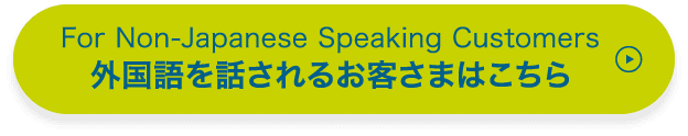 For Non-Japanese Speaking Customers 外国語を話されるお客さまはこちら