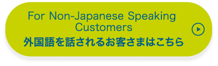 For Non-Japanese Speaking Customers 外国語を話されるお客さまはこちら