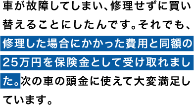 車が故障してしまい、修理せずに買い替えることにしたんです。それでも、修理した場合にかかった費用と同額の25万円を保険金として受け取れました。次の車の頭金に使えて大変満足しています。